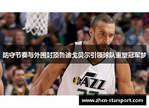 防守节奏与外围封顶鲁迪戈贝尔引领球队重塑冠军梦