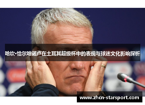 哈坎·恰尔哈诺卢在土耳其超级杯中的表现与球迷文化影响探析