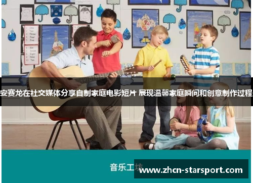 安赛龙在社交媒体分享自制家庭电影短片 展现温馨家庭瞬间和创意制作过程