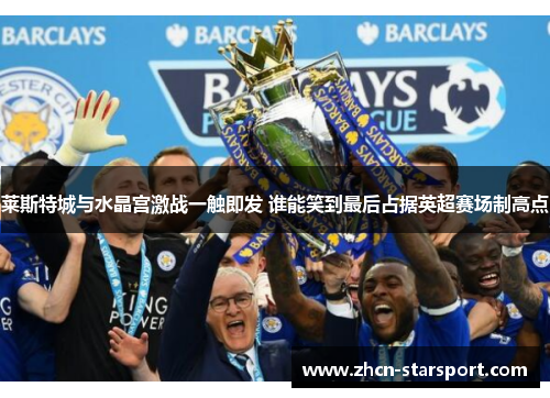 莱斯特城与水晶宫激战一触即发 谁能笑到最后占据英超赛场制高点