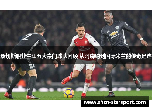 桑切斯职业生涯五大豪门球队回顾 从阿森纳到国际米兰的传奇足迹