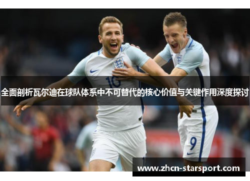 全面剖析瓦尔迪在球队体系中不可替代的核心价值与关键作用深度探讨